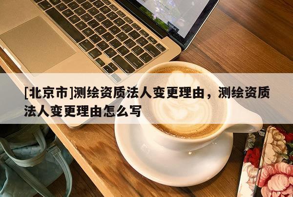 [北京市]测绘资质法人变更理由，测绘资质法人变更理由怎么写