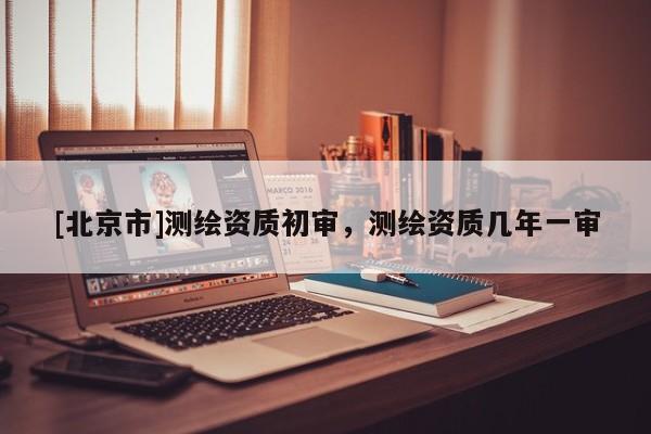 [北京市]测绘资质初审，测绘资质几年一审