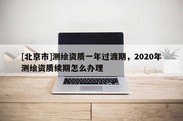 [北京市]测绘资质一年过渡期，2020年测绘资质续期怎么办理