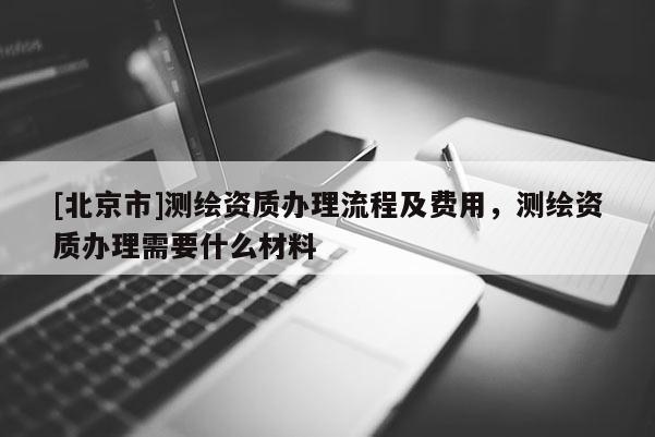 [北京市]测绘资质办理流程及费用，测绘资质办理需要什么材料