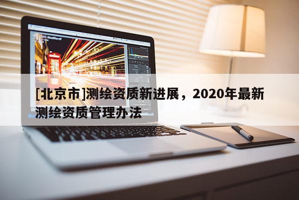 [北京市]测绘资质新进展，2020年最新测绘资质管理办法