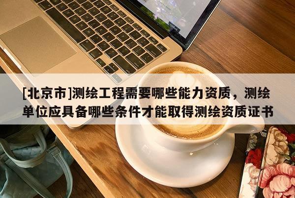 [北京市]测绘工程需要哪些能力资质，测绘单位应具备哪些条件才能取得测绘资质证书