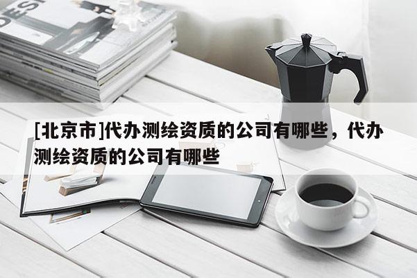 [北京市]代办测绘资质的公司有哪些，代办测绘资质的公司有哪些