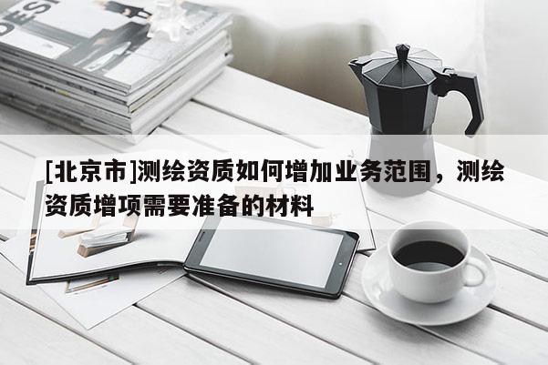 [北京市]测绘资质如何增加业务范围，测绘资质增项需要准备的材料