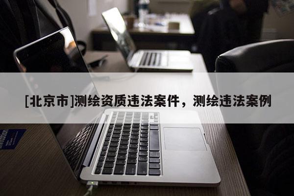 [北京市]测绘资质违法案件，测绘违法案例