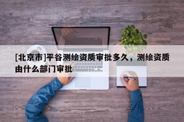 [北京市]平谷测绘资质审批多久，测绘资质由什么部门审批