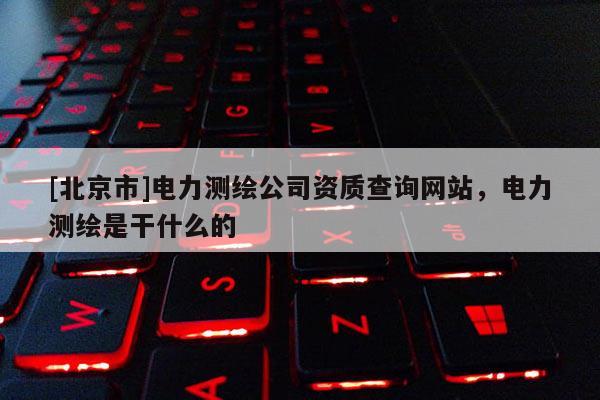 [北京市]电力测绘公司资质查询网站，电力测绘是干什么的