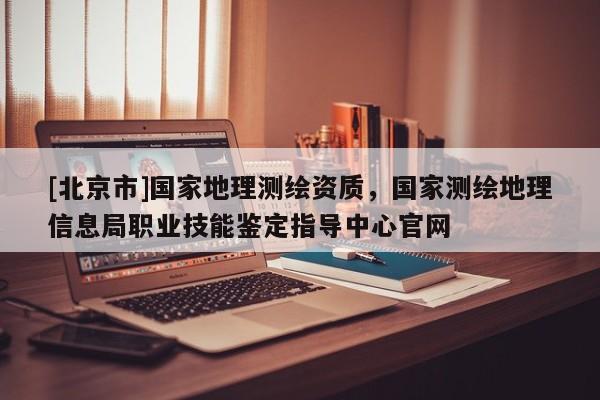[北京市]国家地理测绘资质，国家测绘地理信息局职业技能鉴定指导中心官网