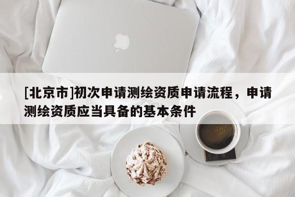 [北京市]初次申请测绘资质申请流程，申请测绘资质应当具备的基本条件