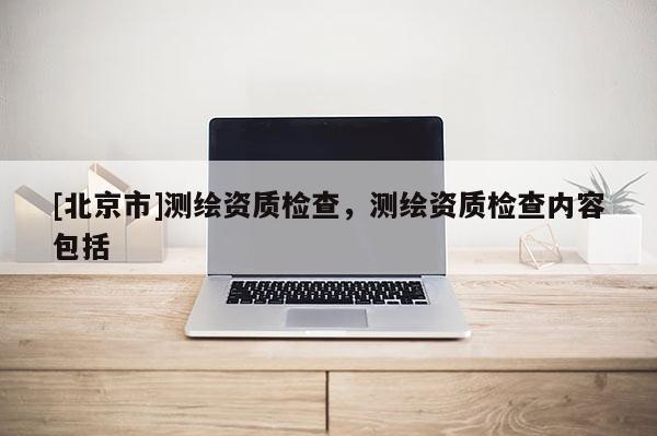 [北京市]测绘资质检查，测绘资质检查内容包括