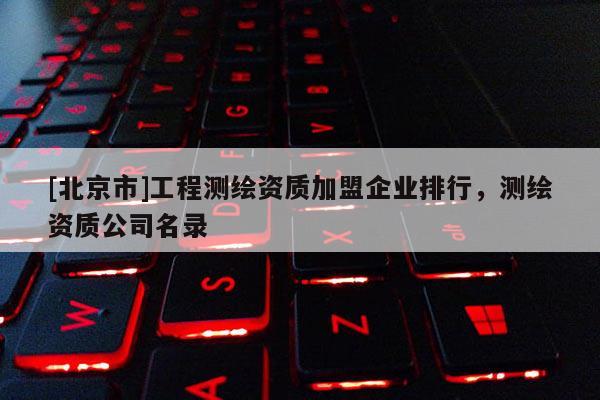 [北京市]工程测绘资质加盟企业排行，测绘资质公司名录