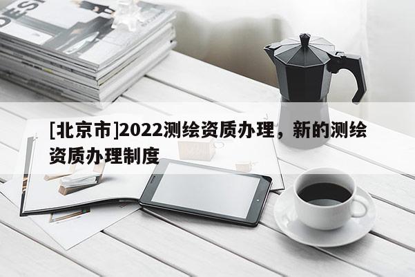 [北京市]2022测绘资质办理，新的测绘资质办理制度