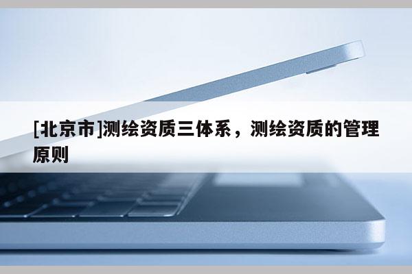 [北京市]测绘资质三体系，测绘资质的管理原则