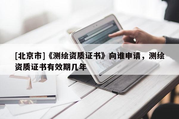[北京市]《测绘资质证书》向谁申请，测绘资质证书有效期几年