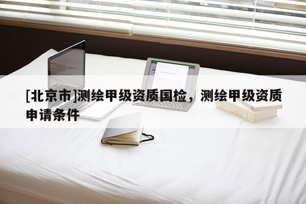 [北京市]测绘甲级资质国检，测绘甲级资质申请条件