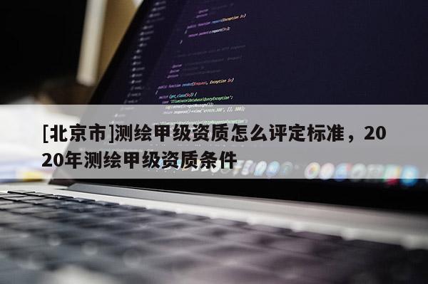 [北京市]测绘甲级资质怎么评定标准，2020年测绘甲级资质条件