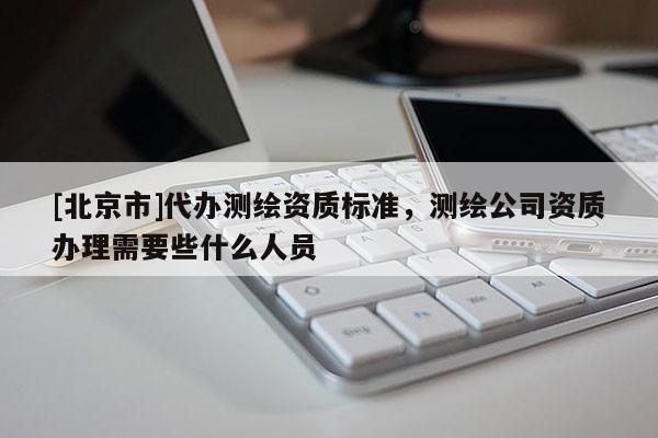 [北京市]代办测绘资质标准，测绘公司资质办理需要些什么人员