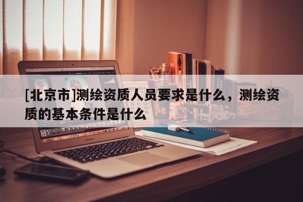 [北京市]测绘资质人员要求是什么，测绘资质的基本条件是什么