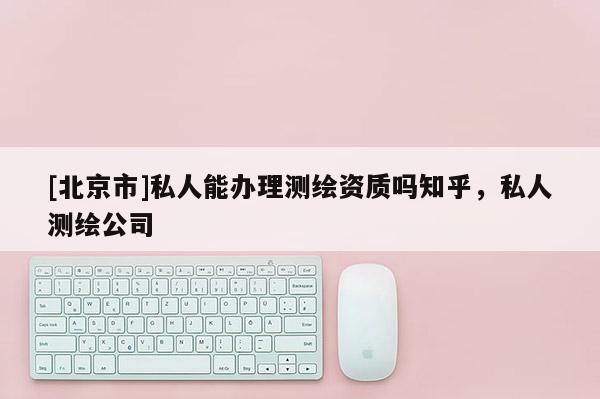[北京市]私人能办理测绘资质吗知乎，私人测绘公司