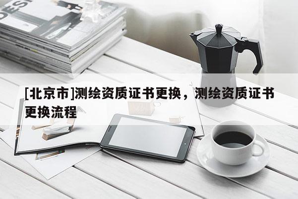 [北京市]测绘资质证书更换，测绘资质证书更换流程
