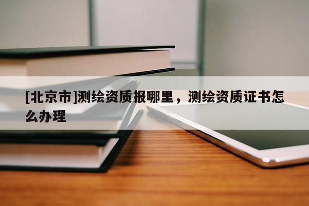 [北京市]测绘资质报哪里，测绘资质证书怎么办理