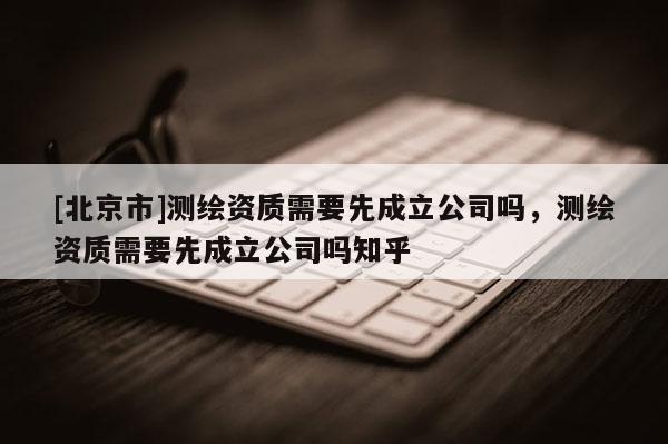 [北京市]测绘资质需要先成立公司吗，测绘资质需要先成立公司吗知乎