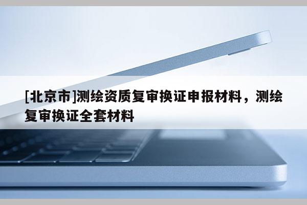 [北京市]测绘资质复审换证申报材料，测绘复审换证全套材料