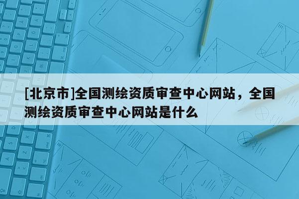 [北京市]全国测绘资质审查中心网站，全国测绘资质审查中心网站是什么