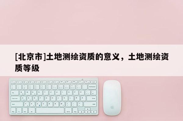 [北京市]土地测绘资质的意义，土地测绘资质等级