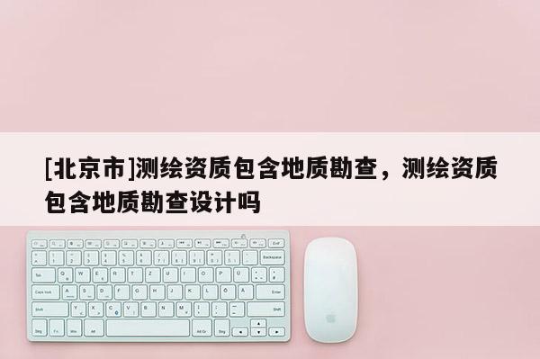 [北京市]测绘资质包含地质勘查，测绘资质包含地质勘查设计吗