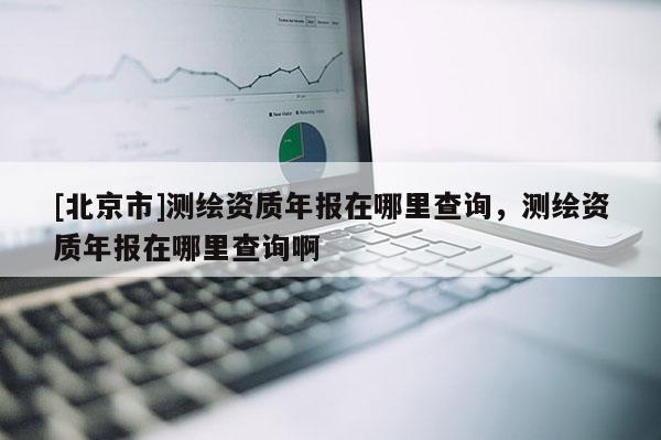 [北京市]测绘资质年报在哪里查询，测绘资质年报在哪里查询啊