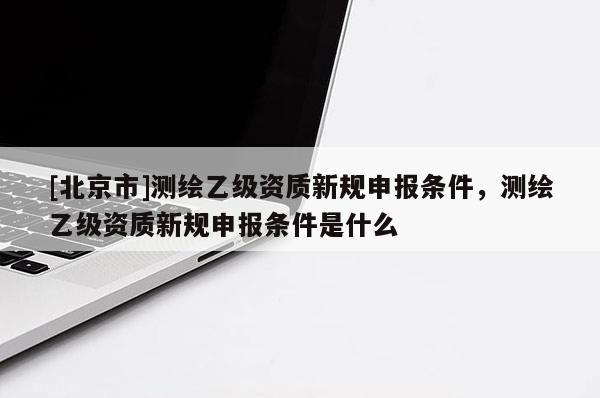[北京市]测绘乙级资质新规申报条件，测绘乙级资质新规申报条件是什么