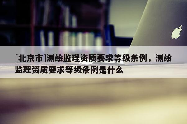 [北京市]测绘监理资质要求等级条例，测绘监理资质要求等级条例是什么