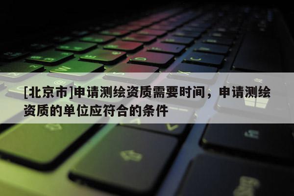 [北京市]申请测绘资质需要时间，申请测绘资质的单位应符合的条件