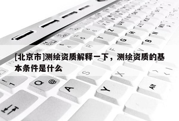 [北京市]测绘资质解释一下，测绘资质的基本条件是什么