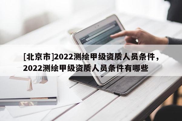 [北京市]2022测绘甲级资质人员条件，2022测绘甲级资质人员条件有哪些