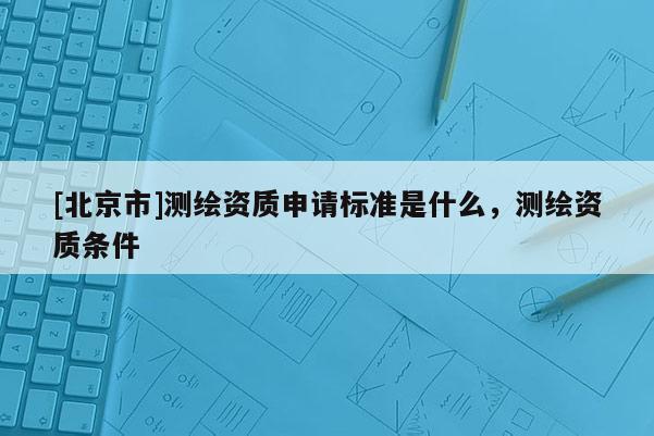 [北京市]测绘资质申请标准是什么，测绘资质条件
