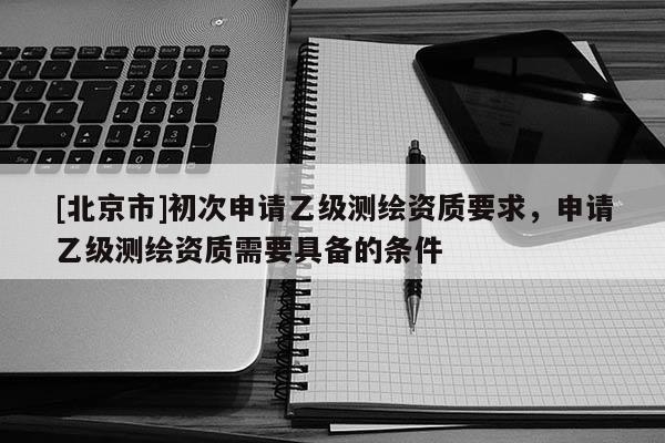 [北京市]初次申请乙级测绘资质要求，申请乙级测绘资质需要具备的条件