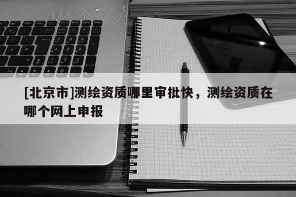 [北京市]测绘资质哪里审批快，测绘资质在哪个网上申报