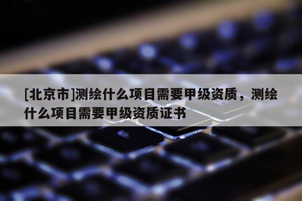[北京市]测绘什么项目需要甲级资质，测绘什么项目需要甲级资质证书