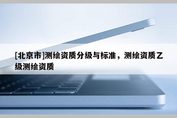 [北京市]测绘资质分级与标准，测绘资质乙级测绘资质