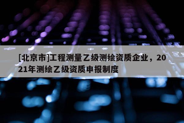 [北京市]工程测量乙级测绘资质企业，2021年测绘乙级资质申报制度
