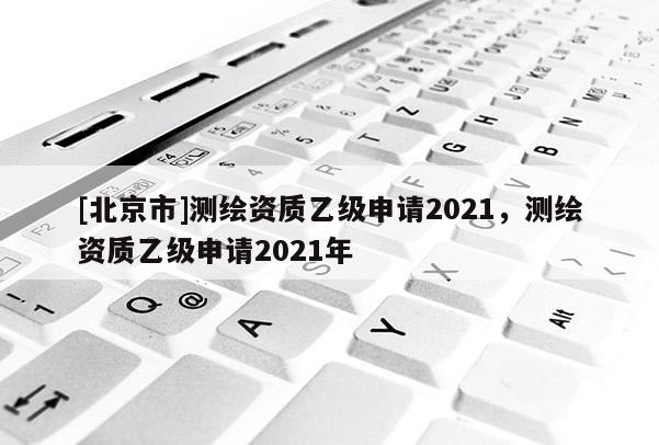 [北京市]测绘资质乙级申请2021，测绘资质乙级申请2021年
