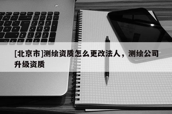 [北京市]测绘资质怎么更改法人，测绘公司升级资质