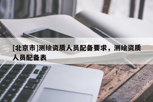 [北京市]测绘资质人员配备要求，测绘资质人员配备表