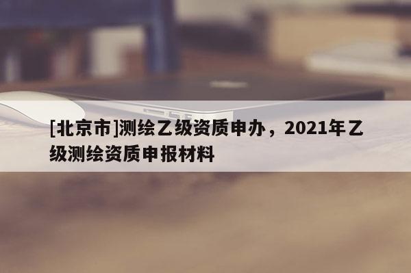 [北京市]测绘乙级资质申办，2021年乙级测绘资质申报材料