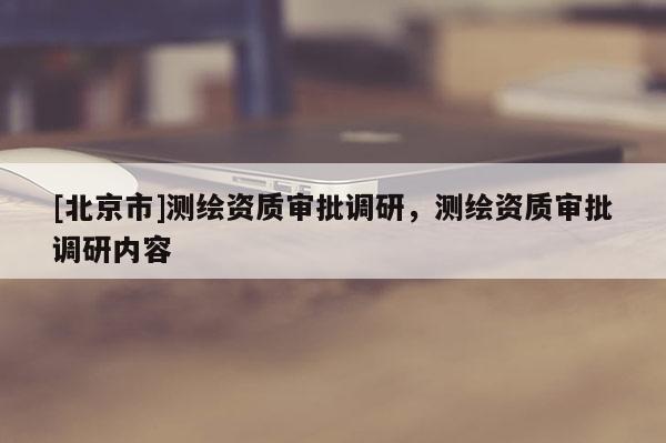 [北京市]测绘资质审批调研，测绘资质审批调研内容