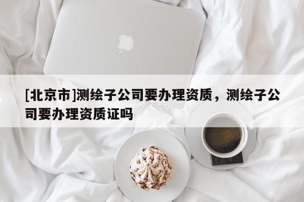 [北京市]测绘子公司要办理资质，测绘子公司要办理资质证吗