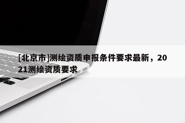 [北京市]测绘资质申报条件要求最新，2021测绘资质要求