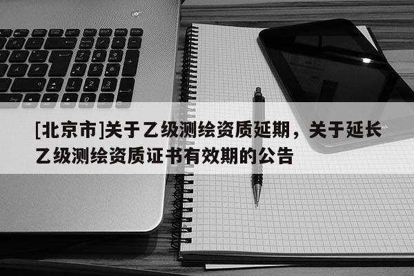 [北京市]关于乙级测绘资质延期，关于延长乙级测绘资质证书有效期的公告